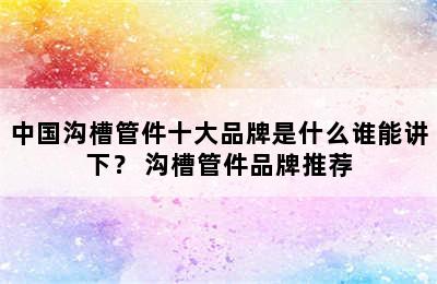 中国沟槽管件十大品牌是什么谁能讲下？ 沟槽管件品牌推荐